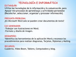 TECNOLOGÍA E INFORMÁTICA
ESTANDÁR:
Utilizo las tecnologías de la información y la comunicación, para
Apoyar mis procesos de aprendizaje y actividades personales
(Recolectar, seleccionar, organizar y procesar información).
PREGUNTA PROBLEMA:
¿En Microsoft Word solo se pueden crear documentos de texto?
EJE GENERADOR:
-Trabajar con ilustraciones en Word.
-Formato y diseño de imagen.
DESEMPEÑO:
*Identifica las herramientas de la aplicación Word y reconoce los
procedimientos para realizar diagramas, Tarjetas, Diplomas y Mailing.
RECURSOS:
Cuaderno, Video Beam, Tablero, Computadora y blog.
 