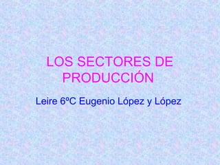 LOS SECTORES DE
    PRODUCCIÓN
Leire 6ºC Eugenio López y López
 