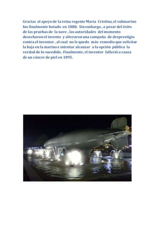 Gracias al apoyo de lareina regente María Cristina,el submarino
fue finalmente botado en 1888. Sinembargo , a pesar del éxito
de las pruebas de la nave , las autoridades del momento
desecharonel invento y alteraronuna campaña de desprestigio
contrael inventor , al cual no le quedo más remedio que solicitar
la baja en la marinae intentar alcanzar a la opción pública la
verdad de lo sucedido . Finalmente, el inventor falleció a causa
de un cáncer de piel en 1895.
 