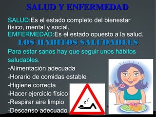 SALUD Y ENFERMEDAD
SALUD:Es el estado completo del bienestar
físico, mental y social.
EMFERMEDAD:Es el estado opuesto a la salud.
   LOS HÁBITOS SALUDABLES
Para estar sanos hay que seguir unos hábitos
saludables.
-Alimentación adecuada
-Horario de comidas estable
-Higiene correcta
-Hacer ejercicio físico
-Respirar aire limpio
-Descanso adecuado
                   
 