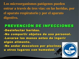 Los microorganismos patógenos pueden 
entrar a través de tres vías: en las heridas, por 
el aparato respiratorio y por el aparato 
digestivo.

PREVENCIÓN DE INFECCIONES
-Desinfectar heridas.
-No compartir objetos de uso personal.
-Lavarse las manos antes de ingerir
algún alimento.
-No andar descalzos por piscinas
u otros lugares con humedad.

                    
 