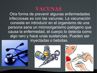 VACUNAS
 Otra forma de prevenir algunas enfermedades
 infecciosas es con las vacunas. La vacunación
  consiste en introducir en el organismo de una
persona sana un microorganismo patógeno que
causa la enfermedad, el cuerpo lo detecta como
  algo raro y hace unas sustancias. Pueden ser
              inyectadas o bebidas.




                  
 
