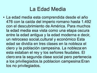 La Edad Media
● La edad media esta comprendida desde el año
476 con la caída del imperio romano hasta 1.492
con el descubrimiento de América. Para muchos
la edad media esa vista como una etapa oscura
entre la edad antigua y la edad moderna e decir,
un retroceso social,cultural y económico Esta
edad se dividía en tres clases en la nobleza el
clero y la población campesina. La nobleza:en
esta estaban el rey y los señores feudales. El
clero:era la segunda clase social pero pertenecia
a los priviliegiados.la poblacion campesina:Eran
los no privilegiados.
 