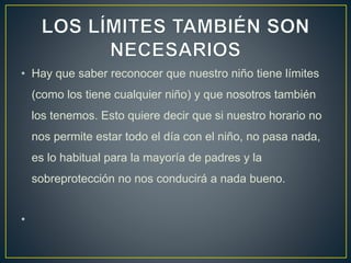 • Hay que saber reconocer que nuestro niño tiene límites
(como los tiene cualquier niño) y que nosotros también
los tenemos. Esto quiere decir que si nuestro horario no
nos permite estar todo el día con el niño, no pasa nada,
es lo habitual para la mayoría de padres y la
sobreprotección no nos conducirá a nada bueno.
•
 
