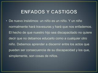 • De nuevo insistimos: un niño es un niño. Y un niño
normalmente hará travesuras y hará que nos enfademos.
El hecho de que nuestro hijo sea discapacitado no quiere
decir que no debamos educarlo como a cualquier otro
niño. Debemos aprender a discernir entre los actos que
pueden ser consecuencia de su discapacidad y los que,
simplemente, son cosas de niños.
 