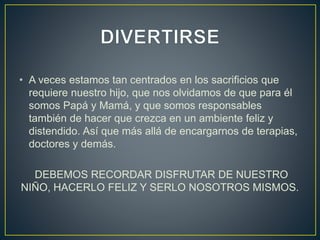 • A veces estamos tan centrados en los sacrificios que
requiere nuestro hijo, que nos olvidamos de que para él
somos Papá y Mamá, y que somos responsables
también de hacer que crezca en un ambiente feliz y
distendido. Así que más allá de encargarnos de terapias,
doctores y demás.
DEBEMOS RECORDAR DISFRUTAR DE NUESTRO
NIÑO, HACERLO FELIZ Y SERLO NOSOTROS MISMOS.
 