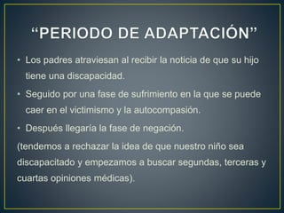 • Los padres atraviesan al recibir la noticia de que su hijo
tiene una discapacidad.
• Seguido por una fase de sufrimiento en la que se puede
caer en el victimismo y la autocompasión.
• Después llegaría la fase de negación.
(tendemos a rechazar la idea de que nuestro niño sea
discapacitado y empezamos a buscar segundas, terceras y
cuartas opiniones médicas).
 
