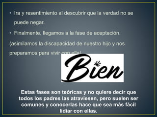 • Ira y resentimiento al descubrir que la verdad no se
puede negar.
• Finalmente, llegamos a la fase de aceptación.
(asimilamos la discapacidad de nuestro hijo y nos
preparamos para vivir con ella).
Estas fases son teóricas y no quiere decir que
todos los padres las atraviesen, pero suelen ser
comunes y conocerlas hace que sea más fácil
lidiar con ellas.
 