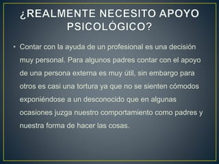 • Contar con la ayuda de un profesional es una decisión
muy personal. Para algunos padres contar con el apoyo
de una persona externa es muy útil, sin embargo para
otros es casi una tortura ya que no se sienten cómodos
exponiéndose a un desconocido que en algunas
ocasiones juzga nuestro comportamiento como padres y
nuestra forma de hacer las cosas.
 