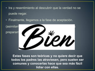 • Ira y resentimiento al descubrir que la verdad no se
puede negar.
• Finalmente, llegamos a la fase de aceptación.
(asimilamos la discapacidad de nuestro hijo y nos
preparamos para vivir con ella).
Estas fases son teóricas y no quiere decir que
todos los padres las atraviesen, pero suelen ser
comunes y conocerlas hace que sea más fácil
lidiar con ellas.
 