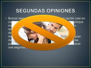 • Buscar segundas opiniones es una buena opción casi en
cualquier ámbito de la vida (y no solo motivados porque
no estemos de acuerdo con la primera que hemos
recibido). Así, antes de someter a nuestro hijo a
determinado tratamiento, antes de probar un
medicamento determinado o antes de tomar cualquier
decisión, por mínima que parezca, es mejor pararse,
pensar en frío y, si lo consideramos necesario, buscar
una segunda opinión.
 