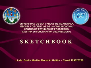 UNIVERSIDAD DE SAN CARLOS DE GUATEMALA.
ESCUELA DE CIENCIAS DE LA COMUNICACIÓN.
CENTRO DE ESTUDIOS DE POSTGRADO.
MAESTRIA EN COMUNICACIÓN ORGANIZACIONAL
Licda. Evelin Maritza Morazán Gaitán - Carné 199820228
S K E T C H B O O K
 