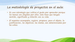 La metodología de proyectos en el aula: 
• Es una estrategia que cultiva el gusto por aprender porque 
los temas son elegidos por ellos, esto hace que tengan 
sentido, significado y relación con su vida. 
• El maestro acompaña, sugiere, propone, pero el objeto, la 
justificaciion, los objetivos, las metas, son determinadas por 
los niños. 
 