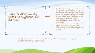 Para la elección del 
tema se sugieren dos 
formas: 
• Que los niños propongan los temas 
que quieren aprender sin ninguna 
restricción: es viable en Nivel Inicial y 
básica en primaria porque el interés 
de ellos estao muy centrado en las 
cosas que los rodean, sinten 
curiosidad por comprender la 
naturaleza. 
• El maestro propone varios temas que 
están incluidos en su programa 
curricular y los alumnos eligen uno 
de ellos. 
• Cualquiera que sea la forma elegida lo importante es que haya una plena 
PARTICIPACION de los alumnos. 
 