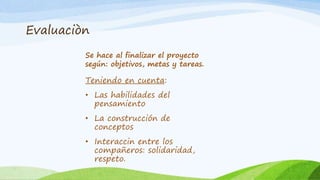 Evaluaciòn 
Se hace al finalizar el proyecto 
según: objetivos, metas y tareas. 
Teniendo en cuenta: 
• Las habilidades del 
pensamiento 
• La construcción de 
conceptos 
• Interaccin entre los 
compañeros: solidaridad, 
respeto. 
 