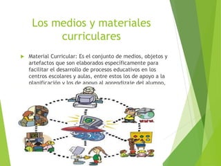 Los medios y materiales
curriculares
 Material Curricular: Es el conjunto de medios, objetos y
artefactos que son elaborados específicamente para
facilitar el desarrollo de procesos educativos en los
centros escolares y aulas, entre estos los de apoyo a la
planificación y los de apoyo al aprendizaje del alumno.
 