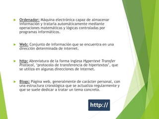  Ordenador: Máquina electrónica capaz de almacenar
información y tratarla automáticamente mediante
operaciones matemáticas y lógicas controladas por
programas informáticos.
 Web: Conjunto de información que se encuentra en una
dirección determinada de internet.
 http: Abreviatura de la forma inglesa Hypertext Transfer
Protocol, ‘protocolo de transferencia de hipertextos’, que
se utiliza en algunas direcciones de internet.
 Blogs: Página web, generalmente de carácter personal, con
una estructura cronológica que se actualiza regularmente y
que se suele dedicar a tratar un tema concreto.
 