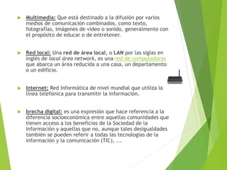  Multimedia: Que está destinado a la difusión por varios
medios de comunicación combinados, como texto,
fotografías, imágenes de video o sonido, generalmente con
el propósito de educar o de entretener.
 Red local: Una red de área local, o LAN por las siglas en
inglés de local área network, es una red de computadoras
que abarca un área reducida a una casa, un departamento
o un edificio.
 Internet: Red informática de nivel mundial que utiliza la
línea telefónica para transmitir la información.
 brecha digital: es una expresión que hace referencia a la
diferencia socioeconómica entre aquellas comunidades que
tienen acceso a los beneficios de la Sociedad de la
Información y aquellas que no, aunque tales desigualdades
también se pueden referir a todas las tecnologías de la
información y la comunicación (TIC), ...
 