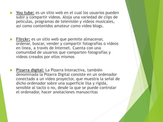  You tube: es un sitio web en el cual los usuarios pueden
subir y compartir vídeos. Aloja una variedad de clips de
películas, programas de televisión y vídeos musicales,
así como contenidos amateur como video blogs.
 Flirckr: es un sitio web que permite almacenar,
ordenar, buscar, vender y compartir fotografías o vídeos
en línea, a través de Internet. Cuenta con una
comunidad de usuarios que comparten fotografías y
videos creados por ellos mismos
 Pizarra digital: La Pizarra Interactiva, también
denominada la Pizarra Digital consiste en un ordenador
conectado a un video proyector, que muestra la señal de
dicho ordenador sobre una superficie lisa y rígida,
sensible al tacto o no, desde la que se puede controlar
el ordenador, hacer anotaciones manuscritas
 