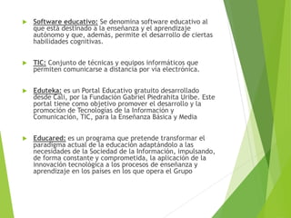  Software educativo: Se denomina software educativo al
que está destinado a la enseñanza y el aprendizaje
autónomo y que, además, permite el desarrollo de ciertas
habilidades cognitivas.
 TIC: Conjunto de técnicas y equipos informáticos que
permiten comunicarse a distancia por vía electrónica.
 Eduteka: es un Portal Educativo gratuito desarrollado
desde Cali, por la Fundación Gabriel Piedrahita Uribe. Este
portal tiene como objetivo promover el desarrollo y la
promoción de Tecnologías de la Información y
Comunicación, TIC, para la Enseñanza Básica y Media
 Educared: es un programa que pretende transformar el
paradigma actual de la educación adaptándolo a las
necesidades de la Sociedad de la Información, impulsando,
de forma constante y comprometida, la aplicación de la
innovación tecnológica a los procesos de enseñanza y
aprendizaje en los países en los que opera el Grupo
 
