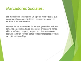 Marcadores Sociales:
Los marcadores sociales son un tipo de medio social que
permiten almacenar, clasificar y compartir enlaces en
Internet o en una Intranet.
Además de los marcadores de enlaces generales, existen
servicios especializados en diferentes áreas como libros,
vídeos, música, compras, mapas, etc. Los marcadores
sociales también forman parte de los marcadores sociales
de noticias como Digg.
 