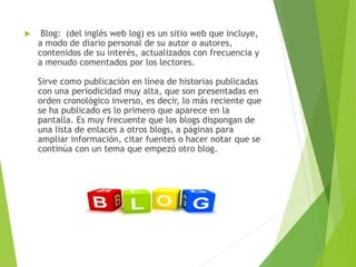 Blog: (del inglés web log) es un sitio web que incluye,
a modo de diario personal de su autor o autores,
contenidos de su interés, actualizados con frecuencia y
a menudo comentados por los lectores.
Sirve como publicación en línea de historias publicadas
con una periodicidad muy alta, que son presentadas en
orden cronológico inverso, es decir, lo más reciente que
se ha publicado es lo primero que aparece en la
pantalla. Es muy frecuente que los blogs dispongan de
una lista de enlaces a otros blogs, a páginas para
ampliar información, citar fuentes o hacer notar que se
continúa con un tema que empezó otro blog.
 