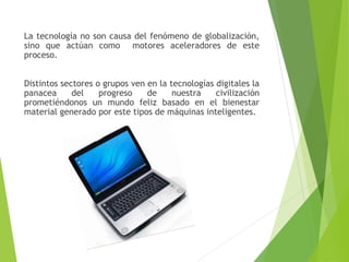 La tecnología no son causa del fenómeno de globalización,
sino que actúan como motores aceleradores de este
proceso.
Distintos sectores o grupos ven en la tecnologías digitales la
panacea del progreso de nuestra civilización
prometiéndonos un mundo feliz basado en el bienestar
material generado por este tipos de máquinas inteligentes.
 