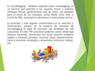 El microblogging: también conocido como nanoblogging, es
un servicio que permite a sus usuarios enviar y publicar
mensajes breves, generalmente solo de texto. Las opciones
para el envío de los mensajes varían desde sitios web, a
través de SMS, mensajería instantánea o aplicaciones ad hoc.
La principal y más popular característica es su sencillez y
sintetización, porque en la mayoría de sistemas de
microblogging el tope de escritura son alrededor de 140
caracteres. En esos 140 caracteres podemos contar desde qué
estamos haciendo, interactuar con otros usuarios mediante
replies y mensajes privados, anunciar cosas, promocionarse,
hacer o mantener amistades y networking, encontrar trabajo,
etc.
 