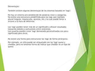 Desventajas:
También existen algunas desventajas de los sistemas basados en 'tags':
No hay un sistema pre-establecido de palabras clave o categorías.
No existe una estructura predefinida para las tags (por ejemplo
plural/singular, mayúsculas, acentos, etc.) lo cual puede llevar a
errores a la hora de deletrear.
Las 'tags' pueden tener más de un significado y ofrecer resultados
inexactos debido a confusiones entre sinónimos.
Los usuarios pueden crear 'tags' demasiado personalizadas con poco
significado para otros.
No existe una forma para estructurar las 'tags' de forma jerárquica.
Por ejemplo, un sitio puede ser etiquetado con las 'tags' queso y
cheddar, pero no tenemos forma de indicar que cheddar es un tipo de
queso.
 