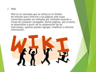  WIKI
Wiki es un concepto que se utiliza en el ámbito
de Internet para referirse a las páginas web cuyos
contenidos pueden ser editados por múltiples usuarios a
través de cualquier navegador. Dichas páginas, por lo tanto,
se desarrollan a partir de la colaboración de los
internautas, quienes pueden agregar, modificar o eliminar
información.
 