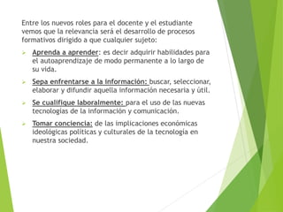 Entre los nuevos roles para el docente y el estudiante
vemos que la relevancia será el desarrollo de procesos
formativos dirigido a que cualquier sujeto:
 Aprenda a aprender: es decir adquirir habilidades para
el autoaprendizaje de modo permanente a lo largo de
su vida.
 Sepa enfrentarse a la información: buscar, seleccionar,
elaborar y difundir aquella información necesaria y útil.
 Se cualifique laboralmente: para el uso de las nuevas
tecnologías de la información y comunicación.
 Tomar conciencia: de las implicaciones económicas
ideológicas políticas y culturales de la tecnología en
nuestra sociedad.
 