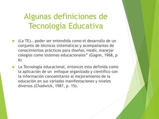 Algunas definiciones de
Tecnología Educativa
 (La TE)… poder ser entendida como el desarrollo de un
conjunto de técnicas sistemáticas y acompañantes de
conocimientos prácticos para diseñar, medir, manejar
colegios como sistemas educacionales” (Gagne, 1968, p
6)
 La Tecnología educacional, entonces esta definida como
la aplicación de un enfoque organizado y científico con
la información concomitante al mejoramiento de la
educación en sus variadas manifestaciones y niveles
diversos.(Chadwick, 1987, p. 15).
 
