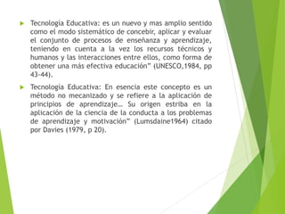  Tecnología Educativa: es un nuevo y mas amplio sentido
como el modo sistemático de concebir, aplicar y evaluar
el conjunto de procesos de enseñanza y aprendizaje,
teniendo en cuenta a la vez los recursos técnicos y
humanos y las interacciones entre ellos, como forma de
obtener una más efectiva educación” (UNESCO,1984, pp
43-44).
 Tecnología Educativa: En esencia este concepto es un
método no mecanizado y se refiere a la aplicación de
principios de aprendizaje… Su origen estriba en la
aplicación de la ciencia de la conducta a los problemas
de aprendizaje y motivación” (Lumsdaine1964) citado
por Davies (1979, p 20).
 