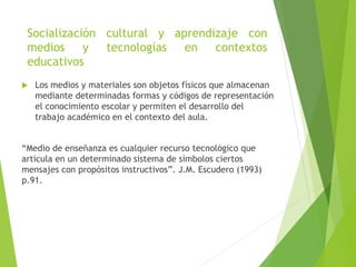 Socialización cultural y aprendizaje con
medios y tecnologías en contextos
educativos
 Los medios y materiales son objetos físicos que almacenan
mediante determinadas formas y códigos de representación
el conocimiento escolar y permiten el desarrollo del
trabajo académico en el contexto del aula.
“Medio de enseñanza es cualquier recurso tecnológico que
articula en un determinado sistema de símbolos ciertos
mensajes con propósitos instructivos”. J.M. Escudero (1993)
p.91.
 