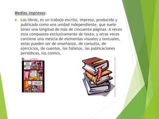 Medios impresos:
 Los libros, es un trabajo escrito, impreso, producido y
publicado como una unidad independiente, que suele
tener una longitud de más de cincuenta páginas. A veces
esta compuesto exclusivamente de texto, y otras veces
contiene una mezcla de elementos visuales y textuales,
estos pueden ser de enseñanza, de consulta, de
ejercicios, de cuentos, los folletos, las publicaciones
periódicas, los comics,
 
