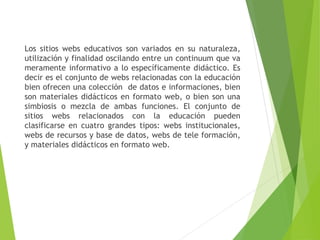 Los sitios webs educativos son variados en su naturaleza,
utilización y finalidad oscilando entre un continuum que va
meramente informativo a lo específicamente didáctico. Es
decir es el conjunto de webs relacionadas con la educación
bien ofrecen una colección de datos e informaciones, bien
son materiales didácticos en formato web, o bien son una
simbiosis o mezcla de ambas funciones. El conjunto de
sitios webs relacionados con la educación pueden
clasificarse en cuatro grandes tipos: webs institucionales,
webs de recursos y base de datos, webs de tele formación,
y materiales didácticos en formato web.
 