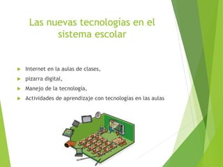 Las nuevas tecnologías en el
sistema escolar
 Internet en la aulas de clases,
 pizarra digital,
 Manejo de la tecnología,
 Actividades de aprendizaje con tecnologías en las aulas
 