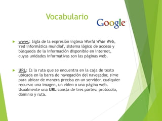 Vocabulario
 www.: Sigla de la expresión inglesa World Wide Web,
'red informática mundial', sistema lógico de acceso y
búsqueda de la información disponible en Internet,
cuyas unidades informativas son las páginas web.
 URL: Es la ruta que se encuentra en la caja de texto
ubicada en la barra de navegación del navegador, sirve
para ubicar de manera precisa en un servidor, cualquier
recurso: una imagen, un video o una página web.
Usualmente una URL consta de tres partes: protocolo,
dominio y ruta.
 