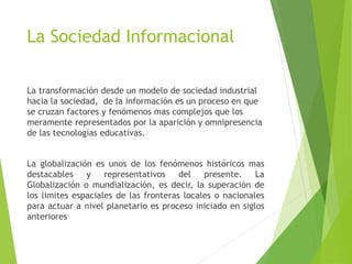 La Sociedad Informacional
La transformación desde un modelo de sociedad industrial
hacia la sociedad, de la información es un proceso en que
se cruzan factores y fenómenos mas complejos que los
meramente representados por la aparición y omnipresencia
de las tecnologías educativas.
La globalización es unos de los fenómenos históricos mas
destacables y representativos del presente. La
Globalización o mundialización, es decir, la superación de
los limites espaciales de las fronteras locales o nacionales
para actuar a nivel planetario es proceso iniciado en siglos
anteriores
 