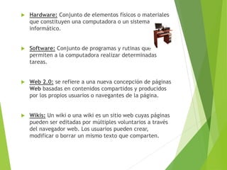  Hardware: Conjunto de elementos físicos o materiales
que constituyen una computadora o un sistema
informático.
 Software: Conjunto de programas y rutinas que
permiten a la computadora realizar determinadas
tareas.
 Web 2.0: se refiere a una nueva concepción de páginas
Web basadas en contenidos compartidos y producidos
por los propios usuarios o navegantes de la página.
 Wikis: Un wiki o una wiki es un sitio web cuyas páginas
pueden ser editadas por múltiples voluntarios a través
del navegador web. Los usuarios pueden crear,
modificar o borrar un mismo texto que comparten.
 
