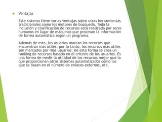  Ventajas
Este sistema tiene varias ventajas sobre otras herramientas
tradicionales como los motores de búsqueda. Toda la
inclusión y clasificación de recursos está realizada por seres
humanos en lugar de máquinas que procesan la información
de forma automática según un programa.
Además de esto, los usuarios marcan los recursos que
encuentran más útiles, por lo tanto, los recursos más útiles
son marcados por más usuarios. De esta forma se crea un
ranking de recursos basado en el criterio de los usuarios. Es
una forma de medir la utilidad de los recursos mejor que la
que proporcionan otros sistemas automatizados como los
que se basan en el número de enlaces externos, etc.
 