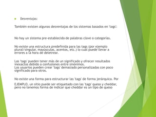  Desventajas:
También existen algunas desventajas de los sistemas basados en 'tags':
No hay un sistema pre-establecido de palabras clave o categorías.
No existe una estructura predefinida para las tags (por ejemplo
plural/singular, mayúsculas, acentos, etc.) lo cual puede llevar a
errores a la hora de deletrear.
Las 'tags' pueden tener más de un significado y ofrecer resultados
inexactos debido a confusiones entre sinónimos.
Los usuarios pueden crear 'tags' demasiado personalizadas con poco
significado para otros.
No existe una forma para estructurar las 'tags' de forma jerárquica. Por
EJEMPLO, un sitio puede ser etiquetado con las 'tags' queso y cheddar,
pero no tenemos forma de indicar que cheddar es un tipo de queso
 