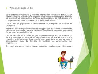  Ventajas del uso de los Blog
Es un entorno estructurado y presenta información de variados temas. Es un
sistema simple y económico de exponer ideas y redefinir conceptos, también
de publicitar. El administrador es quien decide publicar los comentarios que
crea pertinentes y que no afectan el propósito del mismo.
Gasto cero: No pagamos ni la transferencia, ni el registro de dominio, es
todo gratis
Respaldo: Por ejemplo si estamos en blogger todo el sistema se encuentra
respaldado por Google, en este caso muy difícilmente tendremos problemas
de backups, servers caídos, etc.
Una de las mas importantes es que se puede divulgar mucha información
seria y confiable su sistema es muy importante ya que el autor puede
restringir la información. Otra ventaja muy importante es que su autor o
administrador toma la decisión de publicar los comentarios mas
importantes.
Son muy ventajosos porque puedes encontrar mucha gente interesante.
 