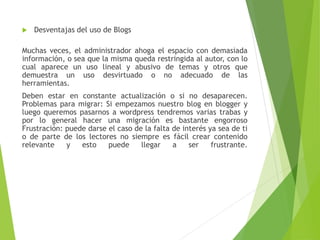  Desventajas del uso de Blogs
Muchas veces, el administrador ahoga el espacio con demasiada
información, o sea que la misma queda restringida al autor, con lo
cual aparece un uso lineal y abusivo de temas y otros que
demuestra un uso desvirtuado o no adecuado de las
herramientas.
Deben estar en constante actualización o si no desaparecen.
Problemas para migrar: Si empezamos nuestro blog en blogger y
luego queremos pasarnos a wordpress tendremos varias trabas y
por lo general hacer una migración es bastante engorroso
Frustración: puede darse el caso de la falta de interés ya sea de ti
o de parte de los lectores no siempre es fácil crear contenido
relevante y esto puede llegar a ser frustrante.
 