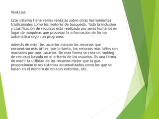 Ventajas:
Este sistema tiene varias ventajas sobre otras herramientas
tradicionales como los motores de búsqueda. Toda la inclusión
y clasificación de recursos está realizada por seres humanos en
lugar de máquinas que procesan la información de forma
automática según un programa.
Además de esto, los usuarios marcan los recursos que
encuentran más útiles, por lo tanto, los recursos más útiles son
marcados por más usuarios. De esta forma se crea un ranking
de recursos basado en el criterio de los usuarios. Es una forma
de medir la utilidad de los recursos mejor que la que
proporcionan otros sistemas automatizados como los que se
basan en el número de enlaces externos, etc.
 