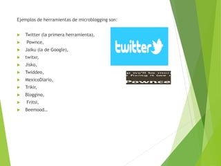 Ejemplos de herramientas de microblogging son:
 Twitter (la primera herramienta),
 Pownce,
 Jaiku (la de Google),
 twitxr,
 Jisko,
 Twiddeo,
 MexicoDiario,
 Trikir,
 Bloggino,
 Fritsi,
 Beemood…
 
