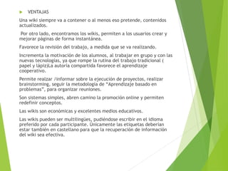  VENTAJAS
Una wiki siempre va a contener o al menos eso pretende, contenidos
actualizados.
Por otro lado, encontramos los wikis, permiten a los usuarios crear y
mejorar páginas de forma instantánea.
Favorece la revisión del trabajo, a medida que se va realizando.
Incrementa la motivación de los alumnos, al trabajar en grupo y con las
nuevas tecnologías, ya que rompe la rutina del trabajo tradicional (
papel y lápiz)La autoría compartida favorece el aprendizaje
cooperativo.
Permite realzar /informar sobre la ejecución de proyectos, realizar
brainstorming, seguir la metodología de “Aprendizaje basado en
problemas”, para organizar reuniones.
Son sistemas simples, abren camino la promoción online y permiten
redefinir conceptos.
Las wikis son económicas y excelentes medios educativos.
Las wikis pueden ser multilingües, pudiéndose escribir en el idioma
preferido por cada participante. Únicamente las etiquetas deberían
estar también en castellano para que la recuperación de información
del wiki sea efectiva.
 