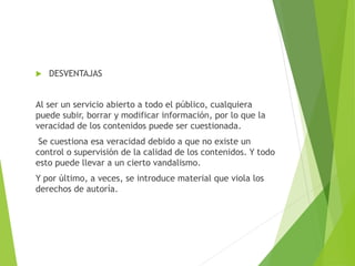  DESVENTAJAS
Al ser un servicio abierto a todo el público, cualquiera
puede subir, borrar y modificar información, por lo que la
veracidad de los contenidos puede ser cuestionada.
Se cuestiona esa veracidad debido a que no existe un
control o supervisión de la calidad de los contenidos. Y todo
esto puede llevar a un cierto vandalismo.
Y por último, a veces, se introduce material que viola los
derechos de autoría.
 