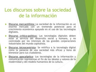 Los discursos sobre la sociedad
de la información
 Discurso mercantilista: La sociedad de la información es un
enorme mercado con un tremendo potencial para el
crecimiento económico apoyado en el uso de las tecnologías
digitales.
 Discurso critico-político: Las tecnologías digitales deben
estar al servicio del desarrollo social y humano, y no
controlado por los intereses de las grandes corporaciones
industriales del mundo capitalista.
 Discurso técnocentrista: Se mitifica a la tecnología digital
como la panacea de una sociedad más eficaz y llena de
bienestar para sus ciudadanos.
 Discurso apocalíptico: Las tecnologías de la información y
comunicación representan el fin de los ideales y valores de la
modernidad y del modelo humanista de la cultura.
 