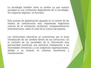 La tecnología también tiene su sombra ya que nuestra
sociedad es una civilización dependiente de la tecnología.
Sin máquinas digitales, no funciona.
Este proceso de globalización apoyado en el control de los
medios de comunicación esta imponiendo hegemonía
cultural de la civilización occidental, fundamentalmente
norteamericana, sobre el resto de la cultura del planeta.
Las instituciones educativas se caracterizan por la lenta
introducción de los cambios dentro de sus estructuras. En
el contexto de las sociedades de la información esta
peculiaridad constituye una autentica inadaptación a las
necesidades formativas y a las exigencias organizacionales,
debido a un entorno en continuo movimiento y
transformación.
 